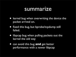 summarize
• kernel bug when overwriting the device the
packet arrived on.
• ﬁxed this bug, but bprobe/tcpdump still
failed.
• libpcap bug when pulling packets out the
kernel the old way
• can avoid this bug and get better
performance with a newer libpcap
 