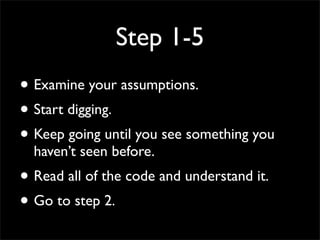 Step 1-5
• Examine your assumptions.
• Start digging.
• Keep going until you see something you
haven’t seen before.
• Read all of the code and understand it.
• Go to step 2.
 