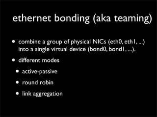 ethernet bonding (aka teaming)
• combine a group of physical NICs (eth0, eth1, ...)
into a single virtual device (bond0, bond1, ...).
• different modes
• active-passive
• round robin
• link aggregation
 