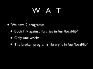 W A T
• We have 2 programs:
• Both link against libraries in /usr/local/lib/
• Only one works.
• The broken program’s library is in /usr/local/lib/
 