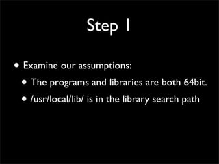Step 1
• Examine our assumptions:
• The programs and libraries are both 64bit.
• /usr/local/lib/ is in the library search path
 