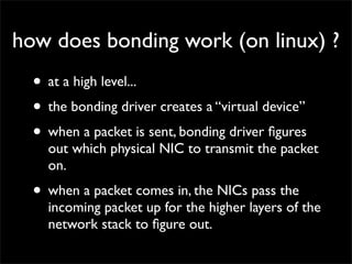 how does bonding work (on linux) ?
• at a high level...
• the bonding driver creates a “virtual device”
• when a packet is sent, bonding driver ﬁgures
out which physical NIC to transmit the packet
on.
• when a packet comes in, the NICs pass the
incoming packet up for the higher layers of the
network stack to ﬁgure out.
 