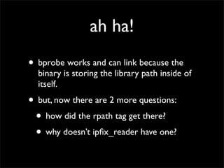 ah ha!
• bprobe works and can link because the
binary is storing the library path inside of
itself.
• but, now there are 2 more questions:
• how did the rpath tag get there?
• why doesn’t ipﬁx_reader have one?
 