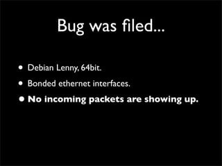 Bug was ﬁled...
• Debian Lenny, 64bit.
• Bonded ethernet interfaces.
•No incoming packets are showing up.
 