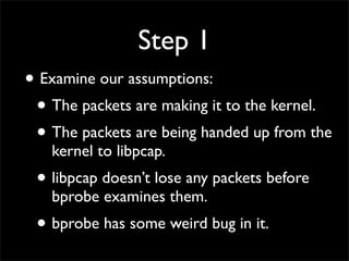 Step 1
• Examine our assumptions:
• The packets are making it to the kernel.
• The packets are being handed up from the
kernel to libpcap.
• libpcap doesn’t lose any packets before
bprobe examines them.
• bprobe has some weird bug in it.
 