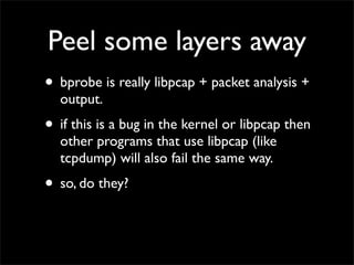 Peel some layers away
• bprobe is really libpcap + packet analysis +
output.
• if this is a bug in the kernel or libpcap then
other programs that use libpcap (like
tcpdump) will also fail the same way.
• so, do they?
 