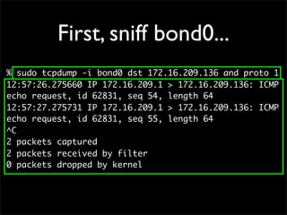 First, sniff bond0...
% sudo tcpdump -i bond0 dst 172.16.209.136 and proto 1
12:57:26.275660 IP 172.16.209.1 > 172.16.209.136: ICMP
echo request, id 62831, seq 54, length 64
12:57:27.275731 IP 172.16.209.1 > 172.16.209.136: ICMP
echo request, id 62831, seq 55, length 64
^C
2 packets captured
2 packets received by filter
0 packets dropped by kernel
 