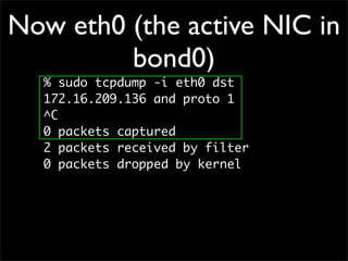 Now eth0 (the active NIC in
bond0)
% sudo tcpdump -i eth0 dst
172.16.209.136 and proto 1
^C
0 packets captured
2 packets received by filter
0 packets dropped by kernel
 