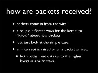 how are packets received?
• packets come in from the wire.
• a couple different ways for the kernel to
“know” about new packets.
• let’s just look at the simple case.
• an interrupt is raised when a packet arrives.
• both paths hand data up to the higher
layers in similar ways.
 