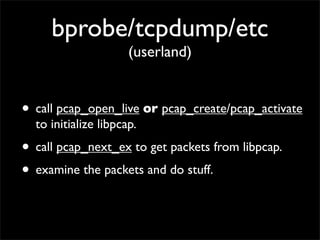 bprobe/tcpdump/etc
(userland)
• call pcap_open_live or pcap_create/pcap_activate
to initialize libpcap.
• call pcap_next_ex to get packets from libpcap.
• examine the packets and do stuff.
 