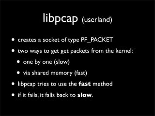 libpcap (userland)
• creates a socket of type PF_PACKET
• two ways to get get packets from the kernel:
• one by one (slow)
• via shared memory (fast)
• libpcap tries to use the fast method
• if it fails, it falls back to slow.
 