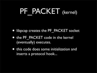 PF_PACKET (kernel)
• libpcap creates the PF_PACKET socket
• the PF_PACKET code in the kernel
(eventually) executes.
• this code does some initialization and
inserts a protocol hook...
 