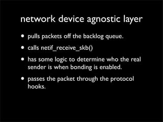 network device agnostic layer
• pulls packets off the backlog queue.
• calls netif_receive_skb()
• has some logic to determine who the real
sender is when bonding is enabled.
• passes the packet through the protocol
hooks.
 