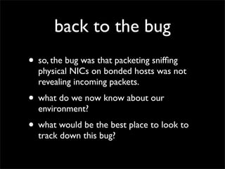 back to the bug
• so, the bug was that packeting snifﬁng
physical NICs on bonded hosts was not
revealing incoming packets.
• what do we now know about our
environment?
• what would be the best place to look to
track down this bug?
 