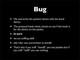 Bug
• We overwrite the packet’s device with the bond
device.
• The protocol hook check, checks to see if the hook is
for the device on the packet.
• It isn’t
• we are snifﬁng eth0
• skb->dev was overwritten to bond0.
• That’s why if you sniff “bond0” you see packets but if
you sniff “eth0” you see nothing.
 