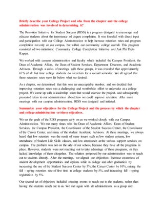 Briefly describe your College Project and who from the chapter and the college
administration was involved in determining it?
The Retention Initiative for Student Success (RISS) is a program designed to encourage and
educate students about the importance of degree completion. It was founded with direct input
and participation with our College Administration to help increase retention rates and program
completion not only on our campus, but within our community college overall. This program
consisted of two initiatives: Community College Completion Initiative and Ask Phi Theta
Kappa.
We worked with campus administration and faculty which included the Campus President, the
Dean of Academic Affairs, the Dean of Student Services, Department Directors, and Academic
Advisors. Through a series of meetings with these groups, it was revealed that approximately
61% of all first time college students do not return for a second semester. We all agreed that
these retention rates were far below what we desired.
As a chapter, we determined that this was an unacceptable number, and we decided that
improving retention rates was a challenging and worthwhile effort to undertake as a college
project. We came up with a leadership team that would oversee the project, and subsequently
presented ideas to our administration about how we could improve retention. After more
meetings with our campus administration, RISS was designed and initiated.
Summarize your objectives for the College Project and the process by which the chapter
and college administration set these objectives.
We set the goals of the RISS program early on as we worked closely with our Campus
Administration. We met many times with the Dean of Academic Affairs, Dean of Student
Services, the Campus President, the Coordinator of the Student Success Center, the Coordinator
of the Career Center, and many of the student Academic Advisors. At these meetings, we always
heard that low retention was the result of many issues such as low student esteem, low
attendance of Student Life Skills classes, and low attendance at the various support services on
campus. The problem was not on the side of our school, because they have all the programs in
place. However, students were not reaching out to take advantage of these programs, or they
lacked knowledge of them altogether. The solution proposed by our administration was to reach
out to students directly. After the meetings, we aligned our objectives: Increase awareness of
student development opportunities and options while in college and after graduation by
increasing the use of the Student Success Center by 5%, the Career Center by 10%, raising the
fall – spring retention rate of first time in college students by 5%, and increasing fall – spring
registration by 5%.
Our second set of objectives included creating events to reach out to the students, rather than
having the students reach out to us. We met again with all administrators as a group and
 