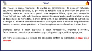 São valores a pagar, resultantes de dívidas ou compromissos de qualquer natureza,
assumidos perante terceiros, ou por bens de terceiros que se encontram em posse da
entidade, sobre os quais esta possui uma responsabilidade, quer pela devolução
(empréstimo), quer pela indenização ou pagamento. As obrigações podem originar-se não
só das compras de mercadorias a prazo, como também das compras a prazo de outros bens
e serviços ou ainda em decorrência de outras transações, como é o caso de aluguel de bens
imóveis ou móveis, de empréstimos de dinheiro captados em estabelecimentos bancários.
Exemplos: contas a pagar, duplicatas a pagar, fornecedores, impostos a recolher,
financiamentos bancários, promissórias a pagar, aluguéis a pagar, salários a pagar, etc.
Em regra as contas representativas das obrigações contêm as expressões: a pagar ou a
recolher.
 