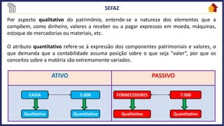 Por aspecto qualitativo do patrimônio, entende-se a natureza dos elementos que a
compõem, como dinheiro, valores a receber ou a pagar expressos em moeda, máquinas,
estoque de mercadorias ou materiais, etc.
O atributo quantitativo refere-se à expressão dos componentes patrimoniais e valores, o
que demanda que a contabilidade assuma posição sobre o que seja “valor”, por que os
conceitos sobre a matéria são extremamente variados.
ATIVO PASSIVO
FORNECEDORES 7.000
Qualitativo Quantitativo
CAIXA 5.000
Qualitativo Quantitativo
 