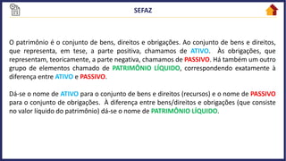O patrimônio é o conjunto de bens, direitos e obrigações. Ao conjunto de bens e direitos,
que representa, em tese, a parte positiva, chamamos de ATIVO. Às obrigações, que
representam, teoricamente, a parte negativa, chamamos de PASSIVO. Há também um outro
grupo de elementos chamado de PATRIMÔNIO LÍQUIDO, correspondendo exatamente à
diferença entre ATIVO e PASSIVO.
Dá-se o nome de ATIVO para o conjunto de bens e direitos (recursos) e o nome de PASSIVO
para o conjunto de obrigações. À diferença entre bens/direitos e obrigações (que consiste
no valor líquido do patrimônio) dá-se o nome de PATRIMÔNIO LÍQUIDO.
 