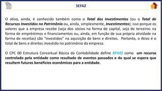 O ativo, ainda, é conhecido também como o Total dos Investimentos (ou o Total de
Recursos Investidos no Patrimônio ou, ainda, simplesmente, Investimentos); isso porque os
valores que a empresa recebe (seja dos sócios na forma de capital, seja de terceiros na
forma de empréstimos e financiamentos ou, ainda, em função de sua própria atividade na
forma de receitas) são “investidos” na aquisição de bens e direitos. Portanto, o Ativo é o
total de bens e direitos investido no patrimônio da empresa.
O CPC 00 Estrutura Conceitual Básica da Contabilidade define ATIVO como um recurso
controlado pela entidade como resultado de eventos passados e do qual se espera que
resultem futuros benefícios econômicos para a entidade.
 