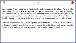 As contas do Ativo encontram-se discriminadas no lado esquerdo do Balanço Patrimonial e
são classificadas em ordem decrescente do grau de liquidez dos elementos patrimoniais
que representam. Ou seja, de acordo com a rapidez com que podem ser convertidas em
dinheiro (ordem de liquidar as dívidas, de pagar os compromissos). Os itens de maior
liquidez aparecem no começo do Ativo, já os de menor liquidez aparecem em último lugar.
Exemplo: a conta Caixa é a de maior liquidez, encontrando-se no topo. Já a conta Máquinas
e Equipamentos tem uma liquidez menor, encontrando-se classificada mais abaixo, pois não
possui o mesmo potencial que a conta Caixa para ser convertida em dinheiro.
 