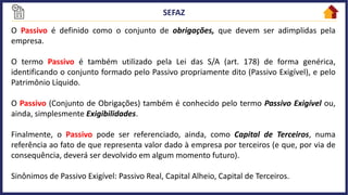 O Passivo é definido como o conjunto de obrigações, que devem ser adimplidas pela
empresa.
O termo Passivo é também utilizado pela Lei das S/A (art. 178) de forma genérica,
identificando o conjunto formado pelo Passivo propriamente dito (Passivo Exigível), e pelo
Patrimônio Líquido.
O Passivo (Conjunto de Obrigações) também é conhecido pelo termo Passivo Exigível ou,
ainda, simplesmente Exigibilidades.
Finalmente, o Passivo pode ser referenciado, ainda, como Capital de Terceiros, numa
referência ao fato de que representa valor dado à empresa por terceiros (e que, por via de
consequência, deverá ser devolvido em algum momento futuro).
Sinônimos de Passivo Exigível: Passivo Real, Capital Alheio, Capital de Terceiros.
 