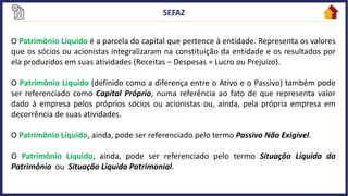 O Patrimônio Líquido é a parcela do capital que pertence à entidade. Representa os valores
que os sócios ou acionistas integralizaram na constituição da entidade e os resultados por
ela produzidos em suas atividades (Receitas – Despesas = Lucro ou Prejuízo).
O Patrimônio Líquido (definido como a diferença entre o Ativo e o Passivo) também pode
ser referenciado como Capital Próprio, numa referência ao fato de que representa valor
dado à empresa pelos próprios sócios ou acionistas ou, ainda, pela própria empresa em
decorrência de suas atividades.
O Patrimônio Líquido, ainda, pode ser referenciado pelo termo Passivo Não Exigível.
O Patrimônio Líquido, ainda, pode ser referenciado pelo termo Situação Líquida do
Patrimônio ou Situação Líquida Patrimonial.
 