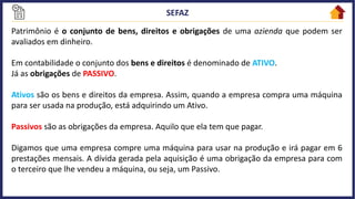 Patrimônio é o conjunto de bens, direitos e obrigações de uma azienda que podem ser
avaliados em dinheiro.
Em contabilidade o conjunto dos bens e direitos é denominado de ATIVO.
Já as obrigações de PASSIVO.
Ativos são os bens e direitos da empresa. Assim, quando a empresa compra uma máquina
para ser usada na produção, está adquirindo um Ativo.
Passivos são as obrigações da empresa. Aquilo que ela tem que pagar.
Digamos que uma empresa compre uma máquina para usar na produção e irá pagar em 6
prestações mensais. A dívida gerada pela aquisição é uma obrigação da empresa para com
o terceiro que lhe vendeu a máquina, ou seja, um Passivo.
 