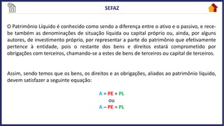 O Patrimônio Líquido é conhecido como sendo a diferença entre o ativo e o passivo, e rece-
be também as denominações de situação líquida ou capital próprio ou, ainda, por alguns
autores, de investimento próprio, por representar a parte do patrimônio que efetivamente
pertence à entidade, pois o restante dos bens e direitos estará comprometido por
obrigações com terceiros, chamando-se a estes de bens de terceiros ou capital de terceiros.
Assim, sendo temos que os bens, os direitos e as obrigações, aliados ao patrimônio líquido,
devem satisfazer a seguinte equação:
A = PE + PL
ou
A – PE = PL
 