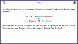 Se incluirmos as receitas e despesas na formação da equação fundamental do patrimônio
teremos:
A = PE + PL + Receitas - Despesas
ou
A + Despesas = PE + PL + Receitas
Observem que a equação representa no lado esquerda as aplicações de recursos (Ativo e
Despesas) e no lado Direito as origens dois recursos (Passivo, PL e Receitas).
 