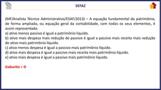 (MF/Analista Técnico Administrativo/ESAF/2013) – A equação fundamental do patrimônio,
de forma ampliada, ou equação geral da contabilidade, com todos os seus elementos, é
assim representada:
a) ativo menos passivo é igual a patrimônio líquido.
b) ativo mais despesa mais redução de passivo é igual a passivo mais receita mais redução
de ativo mais patrimônio líquido.
c) ativo menos despesa é igual a passivo mais patrimônio líquido.
d) ativo mais despesa é igual a passivo mais receita mais patrimônio líquido.
e) ativo mais despesa é igual a passivo mais patrimônio líquido.
Gabarito = D
 