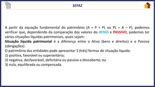 A partir da equação fundamental do patrimônio (A = P + PL ou PL = A – P), podemos
verificar que, dependendo da comparação dos valores do ATIVO e PASSIVO, podemos ter
várias situações líquidas patrimoniais, quais sejam:
Situação líquida patrimonial é a diferença entre o Ativo (bens e direitos) e o Passivo
(obrigações).
O patrimônio das entidades pode apresentar 3 (três) formas de situação líquida:
1) positiva, favorável ou superavitária;
2) negativa, desfavorável, deficitária ou passivo a descoberto; ou
3) nula, equilibrada ou compensada.
 
