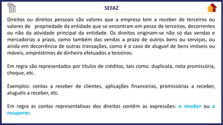 Direitos ou direitos pessoais são valores que a empresa tem a receber de terceiros ou
valores de propriedade da entidade que se encontram em posse de terceiros, decorrentes
ou não da atividade principal da entidade. Os direitos originam-se não só das vendas e
mercadorias a prazo, como também das vendas a prazo de outros bens ou serviços, ou
ainda em decorrência de outras transações, como é o caso de aluguel de bens imóveis ou
móveis, empréstimos de dinheiro efetuados a terceiros.
Em regra são representados por títulos de créditos, tais como: duplicata, nota promissória,
cheque, etc.
Exemplos: contas a receber de clientes, aplicações financeiras, promissórias a receber,
aluguéis a receber, etc.
Em regra as contas representativas dos direitos contêm as expressões: a receber ou a
recuperar.
 