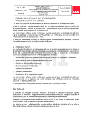Proy. N° 110881
110881-200-7-ET-002
Revisión: 1
MINERA CHINALCO PERU S.A
INGENIERIA DE DETALLE
REASENTAMIENTO DE LA CIUDAD DE MOROCOCHA
ESPECIFICACIONES TECNICAS MATERIALES
RED SECUNDARIA
ELECTRICIDAD
Fecha: 17/12/2010
Página 13 de 84
- Prueba para determinar la carga de rotura del conductor portante.
- Verificación de la superficie de los conductores.
Los certificados y reportes de prueba deberán ser redactados solamente en idioma español o inglés.
El plan de inspección y muestreo para las pruebas tipo, se tomará como referencia la Norma UNE 21-158-
90. Los instrumentos a utilizarse en las mediciones y pruebas deberán tener un certificado de calibración
vigente expedido por un organismo de control autorizado.
Los instrumentos a utilizarse en las mediciones y pruebas deberán tener un certificado de calibración
vigente expedido por un organismo de control autorizado. Los certificados y reportes de prueba serán
redactados solamente en idioma español o inglés.
El costo para efectuar estas pruebas y los costos que genere el representante del propietario o la entidad
certificadora estarán incluidos en el precio cotizado por el postor.
b) PRUEBAS DE RUTINA
Las pruebas de rutina deberán ser efectuadas a cada uno de los lotes de conductores durante el proceso
de fabricación. Los resultados satisfactorios de estas pruebas deberán ser sustentados con la presentación
de tres (03) juegos de certificados emitidos por el fabricante, en el que se precisará que el íntegro de los
suministros cumple satisfactoriamente con todas las pruebas solicitadas.
- Medición de la composición química de los lotes de producción para los conductores y aislamientos.
- Determinación de la sección transversal de los conductores.
- Medición del diámetro de los conductores.
- Medición de espesor de aislamiento.
- Resistencia de aislamiento
- Adherencia del aislamiento
- Otros reportes de los ensayos de producción.
Los instrumentos a utilizarse en las mediciones y pruebas deberán tener un certificado de calibración
vigente expedido por un organismo de control autorizado. Los certificados deberán ser redactados
solamente en idioma español o inglés.
El costo para efectuar estas pruebas estará incluido en el precio cotizado por el postor.
4.2.3 EMBALAJE
El conductor será entregado en carretes metálicos o de madera de suficiente robustez para soportar
cualquier tipo de transporte e íntegramente cerrado con listones de madera para proteger al conductor de
cualquier daño y para un almacenamiento prolongado a intemperie y en ambiente salino.
Todos los componentes de madera deberán ser manufacturados de una especie de madera sana, seca y
libre de defectos, capaz de resistir un prolongado almacenamiento.
Las planchas, uniones y soldaduras de los carretes metálicos deberán ser reforzadas, a fin de evitar su
deformación y deterioro durante el transporte a los almacenes y a las obras.
 