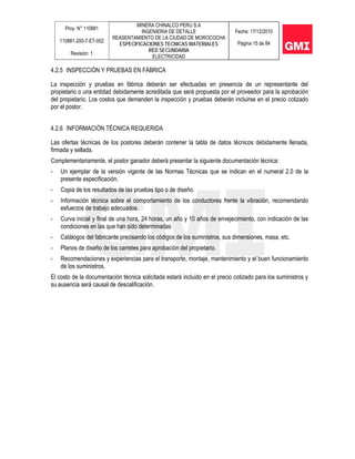 Proy. N° 110881
110881-200-7-ET-002
Revisión: 1
MINERA CHINALCO PERU S.A
INGENIERIA DE DETALLE
REASENTAMIENTO DE LA CIUDAD DE MOROCOCHA
ESPECIFICACIONES TECNICAS MATERIALES
RED SECUNDARIA
ELECTRICIDAD
Fecha: 17/12/2010
Página 15 de 84
4.2.5 INSPECCIÓN Y PRUEBAS EN FÁBRICA
La inspección y pruebas en fábrica deberán ser efectuadas en presencia de un representante del
propietario o una entidad debidamente acreditada que será propuesta por el proveedor para la aprobación
del propietario. Los costos que demanden la inspección y pruebas deberán incluirse en el precio cotizado
por el postor.
4.2.6 INFORMACIÓN TÉCNICA REQUERIDA
Las ofertas técnicas de los postores deberán contener la tabla de datos técnicos debidamente llenada,
firmada y sellada.
Complementariamente, el postor ganador deberá presentar la siguiente documentación técnica:
- Un ejemplar de la versión vigente de las Normas Técnicas que se indican en el numeral 2.0 de la
presente especificación.
- Copia de los resultados de las pruebas tipo o de diseño.
- Información técnica sobre el comportamiento de los conductores frente la vibración, recomendando
esfuerzos de trabajo adecuados.
- Curva inicial y final de una hora, 24 horas, un año y 10 años de envejecimiento, con indicación de las
condiciones en las que han sido determinadas
- Catálogos del fabricante precisando los códigos de los suministros, sus dimensiones, masa, etc.
- Planos de diseño de los carretes para aprobación del propietario.
- Recomendaciones y experiencias para el transporte, montaje, mantenimiento y el buen funcionamiento
de los suministros.
El costo de la documentación técnica solicitada estará incluido en el precio cotizado para los suministros y
su ausencia será causal de descalificación.
 