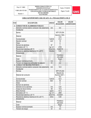 Proy. N° 110881
110881-200-7-ET-002
Revisión: 1
MINERA CHINALCO PERU S.A
INGENIERIA DE DETALLE
REASENTAMIENTO DE LA CIUDAD DE MOROCOCHA
ESPECIFICACIONES TECNICAS MATERIALES
RED SECUNDARIA
ELECTRICIDAD
Fecha: 17/12/2010
Página 17 de 84
CABLE AUTOPORTANTE CAAI DE 3x70 +16 + P/50 mm2 (PARTE 2 DE 2)
ITEM DESCRIPCIÓN UNIDAD
VALOR
REQUERIDO
VALOR
GARANTIZADO
4 CONDUCTOR DE ALUMBRADO PUBLICO
Diámetro nominal exterior conductor más aislamiento mm 6.9
Conductor
Norma NTP 370.254
Material
Aluminio 1350 –
H19
Conductividad %IACS 61,2
Sección nominal mm2 16
Clase A
Número de alambres N° 7
Densidad a 20 ° C kg / m3 2705
Resistividad eléctrica a 20 °C Ωmm2/m 0,028172
Resistencia eléctrica máxima en CC a 20°C Ohm/km 1,91
Aislamiento
Material
Polietileno
reticulado
Color Negro
Espesor nominal promedio mm 1,2
Tensión de ensayo de continuidad de aislación KV 4,0
5 CONDUCTOR NEUTRO PORTANTE
Diámetro nominal exterior conductor más aislamiento mm 12,5
Conductor
Normas NTP 370.254
Material del conductor
Aleación de
Aluminio 6201 –
T81
Conductividad %IACS 52,5
Sección nominal Mm2 50
Clase A
Número de alambres 7
Diámetro de los alambres mm 3,02
Carga de rotura mínima kN 15,9
Masa Nominal kg/km 137,2
Densidad a 20 ° C kg / m3 2690
Resistividad eléctrica a 20 °C Ωmm2/m 0,032841
Resistencia eléctrica máxima en CC a 20 °C Ω/km 0,69
Aislamiento
Material
Polietileno
reticulado
Color Negro
Espesor nominal promedio mm 1,6
Tensión de ensayo kV 5,5
 