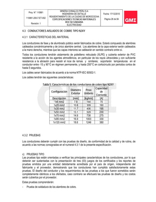 Proy. N° 110881
110881-200-7-ET-002
Revisión: 1
MINERA CHINALCO PERU S.A
INGENIERIA DE DETALLE
REASENTAMIENTO DE LA CIUDAD DE MOROCOCHA
ESPECIFICACIONES TECNICAS MATERIALES
RED SECUNDARIA
ELECTRICIDAD
Fecha: 17/12/2010
Página 28 de 84
4.3 CONDUCTORES AISLADOS DE COBRE TIPO N2XY
4.3.1 CARACTERÍSTICAS DEL MATERIAL
Los conductores de fase y de alumbrado público serán fabricados de cobre. Estará compuesto de alambres
cableados concéntricamente y de único alambre central. Los alambres de la capa exterior serán cableados
a la mano derecha, mientras que las capas interiores se cablearán en sentido contrario entre sí.
Todos los conductores tendrán aislamiento de polietileno reticulado (XLPE) y cubierta exterior de PVC
resistente a la acción de los agentes atmosféricos, en particular de los rayos ultravioleta y con suficiente
resistencia a la abrasión para resistir el roce de ramas y similares; soportarán temperaturas en el
conductor entre -15 y 90°C en régimen permanente, y hasta 250°C en cortocircuito por periodos cortos de
hasta 5 segundos.
Los cables seran fabricados de acuerdo a la norma NTP-IEC 60502-1.
Los cables tendrán las siguientes características:
Tabla 5. Características de los conductores de cobre tipo N2XY
4.3.2 PRUEBAS
Los conductores deberán cumplir con las pruebas de diseño, de conformidad de la calidad y de rutina, de
acuerdo a las normas consignadas en el numeral 4.3.1 de la presente especificación.
c) PRUEBAS TIPO
Las pruebas tipo están orientadas a verificar las principales características de los conductores, por lo que
deberán ser sustentadas con la presentación de tres (03) juegos de los certificados y los reportes de
pruebas emitidos por una entidad debidamente acreditada por el país de origen, independiente del
fabricante y el proveedor, demostrando que los conductores han cumplido satisfactoriamente estas
pruebas. El diseño del conductor y los requerimientos de las pruebas a los que fueron sometidos serán
completamente idénticos a los ofertados, caso contrario se efectuará las pruebas de diseño y los costos
serán cubiertos por el proveedor.
Estas pruebas comprenderán:
- Prueba de soldadura de los alambres de cobre.
Configuración
Diámetro
Exterior
Peso
Unitario
Capacidad
de
Corriente
Descripción [mm] [kg/km] [A]
1x6 mm2 7.9 144 70
1x25 mm2 10.6 309 160
1x35 mm2 11.7 406 195
1x50 mm2 13.1 529 230
1x70 mm2 14.9 738 275
1x95 mm2 16.9 1003 330
1x120 mm2 18.6 1246 380
 