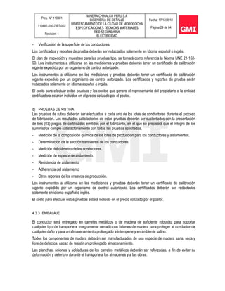 Proy. N° 110881
110881-200-7-ET-002
Revisión: 1
MINERA CHINALCO PERU S.A
INGENIERIA DE DETALLE
REASENTAMIENTO DE LA CIUDAD DE MOROCOCHA
ESPECIFICACIONES TECNICAS MATERIALES
RED SECUNDARIA
ELECTRICIDAD
Fecha: 17/12/2010
Página 29 de 84
- Verificación de la superficie de los conductores.
Los certificados y reportes de prueba deberán ser redactados solamente en idioma español o inglés.
El plan de inspección y muestreo para las pruebas tipo, se tomará como referencia la Norma UNE 21-158-
90. Los instrumentos a utilizarse en las mediciones y pruebas deberán tener un certificado de calibración
vigente expedido por un organismo de control autorizado.
Los instrumentos a utilizarse en las mediciones y pruebas deberán tener un certificado de calibración
vigente expedido por un organismo de control autorizado. Los certificados y reportes de prueba serán
redactados solamente en idioma español o inglés.
El costo para efectuar estas pruebas y los costos que genere el representante del propietario o la entidad
certificadora estarán incluidos en el precio cotizado por el postor.
d) PRUEBAS DE RUTINA
Las pruebas de rutina deberán ser efectuadas a cada uno de los lotes de conductores durante el proceso
de fabricación. Los resultados satisfactorios de estas pruebas deberán ser sustentados con la presentación
de tres (03) juegos de certificados emitidos por el fabricante, en el que se precisará que el íntegro de los
suministros cumple satisfactoriamente con todas las pruebas solicitadas.
- Medición de la composición química de los lotes de producción para los conductores y aislamientos.
- Determinación de la sección transversal de los conductores.
- Medición del diámetro de los conductores.
- Medición de espesor de aislamiento.
- Resistencia de aislamiento
- Adherencia del aislamiento
- Otros reportes de los ensayos de producción.
Los instrumentos a utilizarse en las mediciones y pruebas deberán tener un certificado de calibración
vigente expedido por un organismo de control autorizado. Los certificados deberán ser redactados
solamente en idioma español o inglés.
El costo para efectuar estas pruebas estará incluido en el precio cotizado por el postor.
4.3.3 EMBALAJE
El conductor será entregado en carretes metálicos o de madera de suficiente robustez para soportar
cualquier tipo de transporte e íntegramente cerrado con listones de madera para proteger al conductor de
cualquier daño y para un almacenamiento prolongado a intemperie y en ambiente salino.
Todos los componentes de madera deberán ser manufacturados de una especie de madera sana, seca y
libre de defectos, capaz de resistir un prolongado almacenamiento.
Las planchas, uniones y soldaduras de los carretes metálicos deberán ser reforzadas, a fin de evitar su
deformación y deterioro durante el transporte a los almacenes y a las obras.
 
