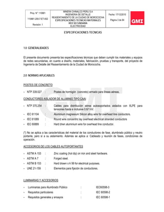 Proy. N° 110881
110881-200-7-ET-002
Revisión: 1
MINERA CHINALCO PERU S.A
INGENIERIA DE DETALLE
REASENTAMIENTO DE LA CIUDAD DE MOROCOCHA
ESPECIFICACIONES TECNICAS MATERIALES
RED SECUNDARIA
ELECTRICIDAD
Fecha: 17/12/2010
Página 3 de 84
ESPECIFICACIONES TECNICAS
1.0 GENERALIDADES
El presente documento presenta las especificaciones técnicas que deben cumplir los materiales y equipos
de redes secundarias, en cuanto a diseño, materiales, fabricación, pruebas y transporte, del proyecto de
Ingeniería de Detalle del Reasentamiento de la Ciudad de Morococha.
2.0 NORMAS APLICABLES
POSTES DE CONCRETO
- NTP 339.027 : Postes de hormigón (concreto) armado para líneas aéreas.
CONDUCTORES AISLADOR DE ALUMINIO TIPO CAAI
- NTP 370.254 : Cables para distribución aérea autosoportados aislados con XLPE para
tensiones hasta e inclusive 0.6/1 kV.
- IEC 61104 : Aluminium magnesium Silicon alloy wire for overhead line conductors.
- IEC 61089 : Round wire concentric lay overhead electrical stranded conductors
- IEC 60889 : Hard drwn aluminium wire for overhead line conductor.
(*) No se aplica a las características del material de los conductores de fase, alumbrado público y neutro
portante, pero sí a su aislamiento. Además se aplica a: Cableado y reunión de fases, condiciones de
operación.
ACCESORIOS DE LOS CABLES AUTOPORTANTES
- ASTM A 153 : Zinc coating (hot dip) on iron and steel hardware.
- ASTM A 7 : Forged steel.
- ASTM B 153 : Hard drawn c-h 99 for electrical purposes.
- UNE 21-159 : Elementos para fijación de conductores.
LUMINARIAS Y ACCESORIOS
- Luminarias para Alumbrado Público : IEC60598-3
- Requisitos particulares : IEC 60598-2
- Requisitos generales y ensayos : IEC 60598-1
 