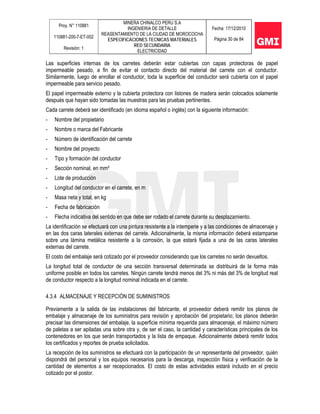 Proy. N° 110881
110881-200-7-ET-002
Revisión: 1
MINERA CHINALCO PERU S.A
INGENIERIA DE DETALLE
REASENTAMIENTO DE LA CIUDAD DE MOROCOCHA
ESPECIFICACIONES TECNICAS MATERIALES
RED SECUNDARIA
ELECTRICIDAD
Fecha: 17/12/2010
Página 30 de 84
Las superficies internas de los carretes deberán estar cubiertas con capas protectoras de papel
impermeable pesado, a fin de evitar el contacto directo del material del carrete con el conductor.
Similarmente, luego de enrollar el conductor, toda la superficie del conductor será cubierta con el papel
impermeable para servicio pesado.
El papel impermeable externo y la cubierta protectora con listones de madera serán colocados solamente
después que hayan sido tomadas las muestras para las pruebas pertinentes.
Cada carrete deberá ser identificado (en idioma español o inglés) con la siguiente información:
- Nombre del propietario
- Nombre o marca del Fabricante
- Número de identificación del carrete
- Nombre del proyecto
- Tipo y formación del conductor
- Sección nominal, en mm²
- Lote de producción
- Longitud del conductor en el carrete, en m
- Masa neta y total, en kg
- Fecha de fabricación
- Flecha indicativa del sentido en que debe ser rodado el carrete durante su desplazamiento.
La identificación se efectuará con una pintura resistente a la intemperie y a las condiciones de almacenaje y
en las dos caras laterales externas del carrete. Adicionalmente, la misma información deberá estamparse
sobre una lámina metálica resistente a la corrosión, la que estará fijada a una de las caras laterales
externas del carrete.
El costo del embalaje será cotizado por el proveedor considerando que los carretes no serán devueltos.
La longitud total de conductor de una sección transversal determinada se distribuirá de la forma más
uniforme posible en todos los carretes. Ningún carrete tendrá menos del 3% ni más del 3% de longitud real
de conductor respecto a la longitud nominal indicada en el carrete.
4.3.4 ALMACENAJE Y RECEPCIÓN DE SUMINISTROS
Previamente a la salida de las instalaciones del fabricante, el proveedor deberá remitir los planos de
embalaje y almacenaje de los suministros para revisión y aprobación del propietario; los planos deberán
precisar las dimensiones del embalaje, la superficie mínima requerida para almacenaje, el máximo número
de paletas a ser apiladas una sobre otra y, de ser el caso, la cantidad y características principales de los
contenedores en los que serán transportados y la lista de empaque. Adicionalmente deberá remitir todos
los certificados y reportes de prueba solicitados.
La recepción de los suministros se efectuará con la participación de un representante del proveedor, quién
dispondrá del personal y los equipos necesarios para la descarga, inspección física y verificación de la
cantidad de elementos a ser recepcionados. El costo de estas actividades estará incluido en el precio
cotizado por el postor.
 