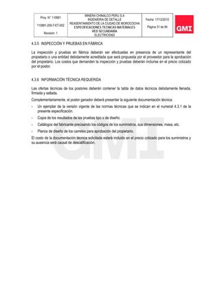 Proy. N° 110881
110881-200-7-ET-002
Revisión: 1
MINERA CHINALCO PERU S.A
INGENIERIA DE DETALLE
REASENTAMIENTO DE LA CIUDAD DE MOROCOCHA
ESPECIFICACIONES TECNICAS MATERIALES
RED SECUNDARIA
ELECTRICIDAD
Fecha: 17/12/2010
Página 31 de 84
4.3.5 INSPECCIÓN Y PRUEBAS EN FÁBRICA
La inspección y pruebas en fábrica deberán ser efectuadas en presencia de un representante del
propietario o una entidad debidamente acreditada que será propuesta por el proveedor para la aprobación
del propietario. Los costos que demanden la inspección y pruebas deberán incluirse en el precio cotizado
por el postor.
4.3.6 INFORMACIÓN TÉCNICA REQUERIDA
Las ofertas técnicas de los postores deberán contener la tabla de datos técnicos debidamente llenada,
firmada y sellada.
Complementariamente, el postor ganador deberá presentar la siguiente documentación técnica:
- Un ejemplar de la versión vigente de las normas técnicas que se indican en el numeral 4.3.1 de la
presente especificación.
- Copia de los resultados de las pruebas tipo o de diseño.
- Catálogos del fabricante precisando los códigos de los suministros, sus dimensiones, masa, etc.
- Planos de diseño de los carretes para aprobación del propietario.
El costo de la documentación técnica solicitada estará incluido en el precio cotizado para los suministros y
su ausencia será causal de descalificación.
 