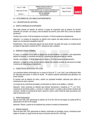 Proy. N° 110881
110881-200-7-ET-002
Revisión: 1
MINERA CHINALCO PERU S.A
INGENIERIA DE DETALLE
REASENTAMIENTO DE LA CIUDAD DE MOROCOCHA
ESPECIFICACIONES TECNICAS MATERIALES
RED SECUNDARIA
ELECTRICIDAD
Fecha: 17/12/2010
Página 39 de 84
4.4 ACCESORIOS DE LOS CABLES AUTOPORTANTES
4.4.1 DESCRIPCIÓN DEL MATERIAL
a) GRAPA O MORDAZA DE SUSPENSIÓN
Para cable portante de aleación de aluminio, la grapa de suspensión será de aleación de aluminio
resistente a la corrosión, con cuerpo y cuña de aleación de aluminio, perno SAE-1020 y tuerca de aleación
de aluminio.
Tendrán como mínimo 15 kN de resistencia a la tracción y 10 kN de resistencia al deslizamiento.
Aplicación.- La mordaza de suspensión se utilizará como sujeción del cable portante en estructuras de
ángulo con una desviación topográfica hasta 60°.
Revestimiento.- Para una adecuada sujeción del neutro forrado, las partes del cuerpo y la mordaza donde
se alojará el cable deben revestirse de PVC, resistente al calor y radiación.
b) MORDAZA CÓNICA TERMINAL
El cuerpo y la mordaza cónica serán de aleación de aluminio resistente a la corrosión, para autoportante
aleación de aluminio. La mandíbula será de PVC y el estribo de acero galvanizado en caliente.
Tendrán, como mínimo, 15 kN de resistencia a la tracción y 10 kN de resistencia al deslizamiento.
Aplicación.- La grapa de anclaje se usará para la sujeción del conductor portante, en estructuras de anclaje
ó extremos de redes aéreas en baja tensión.
c) CONECTOR DE DERIVACIÓN TIPO CUÑA
Los conectores estarán conformados por un cuerpo en forma de “C” y una “cuña” cuya configuración debe
ser adecuada para ejercer un efecto de resorte. Se utilizará sustancia antioxidante para garantizar una
buena conexión.
El conector será de aleación de cobre y estaño con propiedad bimetálico, adecuado para utilizar con
conductores de cobre y aluminio.
Los rangos de los conductores principales y de derivación se indican en los detalles y metrados.
Aplicación.- Estos conectores se utilizarán para efectuar derivaciones y empalmes en “T” y en “Cruz”,
conexiones de alumbrado público, y uniones en “cuellos muertos” no sujetos a plena tensión mecánica del
conductor. También en conexiones de cobre a aluminio y cobre a cobre, desde las redes secundarias a las
cajas de derivación y corte.
d) PERNO MAQUINADO
Será de acero SAE 1020, galvanizado en caliente, de 16 mm Ǿ x 254 mm de longitud. En postes de MT se
utilizará perno de 350 mm de longitud.
Aplicación: Fijación y soporte de los aisladores tipo carrete en armados de alineamiento.
e) PERNOS GANCHO
Serán de acero SAE 1020, galvanizado en caliente, conformado con arandelas, tuerca y contratuerca para
sujetar en el poste. La carga mínima de rotura a la tracción será de 8 kN (≈815 Kgf)
 
