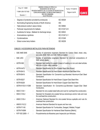 Proy. N° 110881
110881-200-7-ET-002
Revisión: 1
MINERA CHINALCO PERU S.A
INGENIERIA DE DETALLE
REASENTAMIENTO DE LA CIUDAD DE MOROCOCHA
ESPECIFICACIONES TECNICAS MATERIALES
RED SECUNDARIA
ELECTRICIDAD
Fecha: 17/12/2010
Página 4 de 84
- Degrees of protection provided by enclosures : IEC 60529
- Illuminating Engineering Society of North America: IES
- High-pressure sodium vapour lamps : IEC 60662
- Particular requirements for ballasts : IEC 61347-2-9
- Auxiliaries for lamps - Ballasts for discharge lamps: IEC 60923
- Arrancadores e ignitores : IEC 61347-2-1
- Condensadores : IEC 61048
- Edison screw lamp holders : IEC 60238
CABLES Y ACCESORIOS METALICOS PARA RETENIDAS
- SAE AMS 5046 : Society of automotive engineers Standard for Carbon Steel, sheet, strip,
and plate (SAE 1020 and SAE 1025) annealed.
- SAE J403 : Society of automotive engineers Standard for chemical compositions of
SAE carbon steels.
- ASTM A90 : Standard test method for weight (mass) of coating on iron and steel articles
with zinc or zonc- alloy coatings
- ASTM A475 : Standard Specification for Zinc-Coated Steel Wire Strand.
- ASTM B415 : Standard Specification for Hard-Drawn Aluminum-Clad Steel Wire.
- ASTM B416 : Standard Specification for Concentric-Lay-Stranded Aluminum-Clad Steel
Conductors
- ASTM B227 : Standard Specification for Hard-Drawn Copper-Clad Steel Wire
- ASTM B228 : Standard Specification for Hard-Drawn Copper-Clad Steel Wire
- ASTM A153/ A 153M : Standard Specification for Concentric-Lay-Stranded Copper-Clad Steel
Conductors.
- IEEE C135.1 : Standard for zinc-coated steel bolts and nuts for overhead line construction.
- IEEE C135.2 : Standard for threaded zinc-coated ferrous strand-eye anchor rods and nuts
for overhead line construction .
- ANSI C135.4 : American National Standard for zinc-coated ferrous eyebolts and nuts for
overhead line construction.
- ANSI B 18.2.2 : American National Standard for square and hex nuts.
- ASTM F1145 : Standard Specification for Turnbuckles, Swaged, Welded, Forged
- ASTM F436M : Standard Specification for Hardened Steel Washers [Metric]
- NTP ISO 2859 – 1 : Procedimientos de Muestreo para Inspección por Atributos.
 
