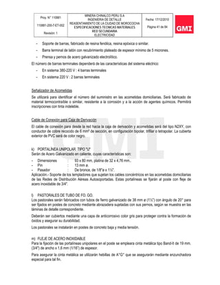 Proy. N° 110881
110881-200-7-ET-002
Revisión: 1
MINERA CHINALCO PERU S.A
INGENIERIA DE DETALLE
REASENTAMIENTO DE LA CIUDAD DE MOROCOCHA
ESPECIFICACIONES TECNICAS MATERIALES
RED SECUNDARIA
ELECTRICIDAD
Fecha: 17/12/2010
Página 41 de 84
- Soporte de barras, fabricado de resina fenólica, resina epóxica o similar.
- Barra terminal de latón con recubrimiento plateado de espesor mínimo de 5 micrones.
- Prensa y pernos de acero galvanizado electrolítico.
El número de barras terminales dependerá de las características del sistema eléctrico:
- En sistema 380-220 V : 4 barras terminales
- En sistema 220 V : 2 barras terminales
Señalizador de Acometidas
Se utilizará para identificar el número del suministro en las acometidas domiciliarias. Será fabricado de
material termocontraíble o similar, resistente a la corrosión y a la acción de agentes químicos. Permitirá
inscripciones con tinta indeleble.
Cable de Conexión para Caja de Derivación
El cable de conexión para desde la red hacia la caja de derivación y acometidas será del tipo N2XY, con
conductor de cobre recocido de 6 mm² de sección, en configuración bipolar, trifilar o tetrapolar. La cubierta
exterior de PVC será de color negro.
k) PORTALÍNEA UNIPOLAR TIPO "U"
Serán de Acero Galvanizado en caliente, cuyas características son:
- Dimensiones : 93 x 80 mm, platina de 32 x 4,76 mm..
- Pín : 13 mm ø.
- Pasador : De bronce, de 1/8"ø x 1½".
Aplicación.- Soporte de los templadores que sujetan los cables concéntricos en las acometidas domiciliarias
de las Redes de Distribución Aéreas Autosoportadas. Estas portalíneas se fijarán al poste con fleje de
acero inoxidable de 3/4".
l) PASTORALES DE TUBO DE FO. GO.
Los pastorales serán fabricados con tubos de fierro galvanizado de 38 mm ø (1½”) con ángulo de 20° para
ser fijados en postes de concreto mediante abrazadera sujetadas con sus pernos, según se muestra en las
láminas de detalle correspondiente.
Deberán ser cubiertos mediante una capa de anticorrosivo color gris para proteger contra la formación de
óxidos y asegurar su durabilidad.
Los pastorales se instalarán en postes de concreto baja y media tensión.
m) FLEJE DE ACERO INOXIDABLE
Para la fijación de las portalíneas unipolares en el poste se empleara cinta metálica tipo Band-It de 19 mm.
(3/4") de ancho x 1,6 mm (1/16”) de espesor.
Para asegurar la cinta metálica se utilizarán hebillas de A°G° que se asegurarán mediante enzunchadora
especial para tal fin.
 