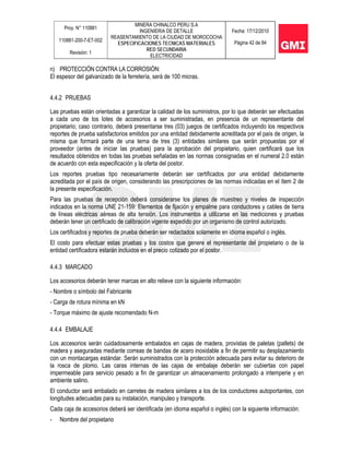 Proy. N° 110881
110881-200-7-ET-002
Revisión: 1
MINERA CHINALCO PERU S.A
INGENIERIA DE DETALLE
REASENTAMIENTO DE LA CIUDAD DE MOROCOCHA
ESPECIFICACIONES TECNICAS MATERIALES
RED SECUNDARIA
ELECTRICIDAD
Fecha: 17/12/2010
Página 42 de 84
n) PROTECCIÓN CONTRA LA CORROSIÓN:
El espesor del galvanizado de la ferretería, será de 100 micras.
4.4.2 PRUEBAS
Las pruebas están orientadas a garantizar la calidad de los suministros, por lo que deberán ser efectuadas
a cada uno de los lotes de accesorios a ser suministradas, en presencia de un representante del
propietario; caso contrario, deberá presentarse tres (03) juegos de certificados incluyendo los respectivos
reportes de prueba satisfactorios emitidos por una entidad debidamente acreditada por el país de origen, la
misma que formará parte de una terna de tres (3) entidades similares que serán propuestas por el
proveedor (antes de iniciar las pruebas) para la aprobación del propietario, quien certificará que los
resultados obtenidos en todas las pruebas señaladas en las normas consignadas en el numeral 2.0 están
de acuerdo con esta especificación y la oferta del postor.
Los reportes pruebas tipo necesariamente deberán ser certificados por una entidad debidamente
acreditada por el país de origen, considerando las prescripciones de las normas indicadas en el ítem 2 de
la presente especificación.
Para las pruebas de recepción deberá considerarse los planes de muestreo y niveles de inspección
indicados en la norma UNE 21-159: Elementos de fijación y empalme para conductores y cables de tierra
de líneas eléctricas aéreas de alta tensión. Los instrumentos a utilizarse en las mediciones y pruebas
deberán tener un certificado de calibración vigente expedido por un organismo de control autorizado.
Los certificados y reportes de prueba deberán ser redactados solamente en idioma español o inglés.
El costo para efectuar estas pruebas y los costos que genere el representante del propietario o de la
entidad certificadora estarán incluidos en el precio cotizado por el postor.
4.4.3 MARCADO
Los accesorios deberán tener marcas en alto relieve con la siguiente información:
- Nombre o símbolo del Fabricante
- Carga de rotura mínima en kN
- Torque máximo de ajuste recomendado N-m
4.4.4 EMBALAJE
Los accesorios serán cuidadosamente embalados en cajas de madera, provistas de paletas (pallets) de
madera y aseguradas mediante correas de bandas de acero inoxidable a fin de permitir su desplazamiento
con un montacargas estándar. Serán suministrados con la protección adecuada para evitar su deterioro de
la rosca de plomo. Las caras internas de las cajas de embalaje deberán ser cubiertas con papel
impermeable para servicio pesado a fin de garantizar un almacenamiento prolongado a intemperie y en
ambiente salino.
El conductor será embalado en carretes de madera similares a los de los conductores autoportantes, con
longitudes adecuadas para su instalación, manipuleo y transporte.
Cada caja de accesorios deberá ser identificada (en idioma español o inglés) con la siguiente información:
- Nombre del propietario
 