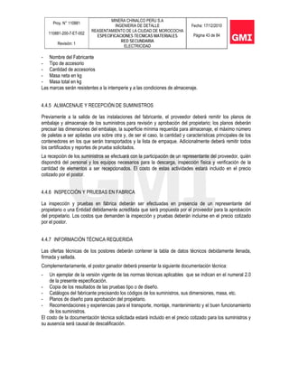 Proy. N° 110881
110881-200-7-ET-002
Revisión: 1
MINERA CHINALCO PERU S.A
INGENIERIA DE DETALLE
REASENTAMIENTO DE LA CIUDAD DE MOROCOCHA
ESPECIFICACIONES TECNICAS MATERIALES
RED SECUNDARIA
ELECTRICIDAD
Fecha: 17/12/2010
Página 43 de 84
- Nombre del Fabricante
- Tipo de accesorio
- Cantidad de accesorios
- Masa neta en kg
- Masa total en kg
Las marcas serán resistentes a la intemperie y a las condiciones de almacenaje.
4.4.5 ALMACENAJE Y RECEPCIÓN DE SUMINISTROS
Previamente a la salida de las instalaciones del fabricante, el proveedor deberá remitir los planos de
embalaje y almacenaje de los suministros para revisión y aprobación del propietario; los planos deberán
precisar las dimensiones del embalaje, la superficie mínima requerida para almacenaje, el máximo número
de paletas a ser apiladas una sobre otra y, de ser el caso, la cantidad y características principales de los
contenedores en los que serán transportados y la lista de empaque. Adicionalmente deberá remitir todos
los certificados y reportes de prueba solicitados.
La recepción de los suministros se efectuará con la participación de un representante del proveedor, quién
dispondrá del personal y los equipos necesarios para la descarga, inspección física y verificación de la
cantidad de elementos a ser recepcionados. El costo de estas actividades estará incluido en el precio
cotizado por el postor.
4.4.6 INSPECCIÓN Y PRUEBAS EN FABRICA
La inspección y pruebas en fábrica deberán ser efectuadas en presencia de un representante del
propietario o una Entidad debidamente acreditada que será propuesta por el proveedor para la aprobación
del propietario. Los costos que demanden la inspección y pruebas deberán incluirse en el precio cotizado
por el postor.
4.4.7 INFORMACIÓN TÉCNICA REQUERIDA
Las ofertas técnicas de los postores deberán contener la tabla de datos técnicos debidamente llenada,
firmada y sellada.
Complementariamente, el postor ganador deberá presentar la siguiente documentación técnica:
- Un ejemplar de la versión vigente de las normas técnicas aplicables que se indican en el numeral 2.0
de la presente especificación.
- Copia de los resultados de las pruebas tipo o de diseño.
- Catálogos del fabricante precisando los códigos de los suministros, sus dimensiones, masa, etc.
- Planos de diseño para aprobación del propietario.
- Recomendaciones y experiencias para el transporte, montaje, mantenimiento y el buen funcionamiento
de los suministros.
El costo de la documentación técnica solicitada estará incluido en el precio cotizado para los suministros y
su ausencia será causal de descalificación.
 