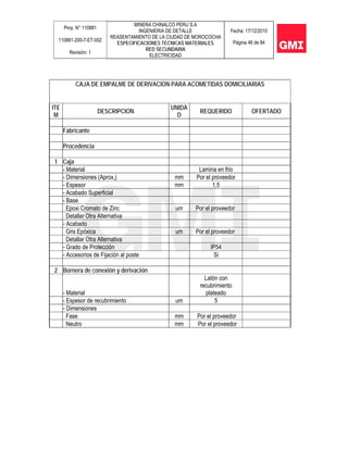 Proy. N° 110881
110881-200-7-ET-002
Revisión: 1
MINERA CHINALCO PERU S.A
INGENIERIA DE DETALLE
REASENTAMIENTO DE LA CIUDAD DE MOROCOCHA
ESPECIFICACIONES TECNICAS MATERIALES
RED SECUNDARIA
ELECTRICIDAD
Fecha: 17/12/2010
Página 46 de 84
CAJA DE EMPALME DE DERIVACION PARA ACOMETIDAS DOMICILIARIAS
ITE
M
DESCRIPCION
UNIDA
D
REQUERIDO OFERTADO
Fabricante
Procedencia
1 Caja
- Material Lamina en frio
- Dimensiones (Aprox,) mm Por el proveedor
- Espesor mm 1,5
- Acabado Superficial
- Base
Epoxi Cromato de Zinc um Por el proveedor
Detallar Otra Alternativa
- Acabado
Gris Epóxica um Por el proveedor
Detallar Otra Alternativa
- Grado de Protección IP54
- Accesorios de Fijación al poste Si
2 Bornera de conexión y derivación
- Material
Latón con
recubrimiento
plateado
- Espesor de recubrimiento um 5
- Dimensiones
Fase mm Por el proveedor
Neutro mm Por el proveedor
 
