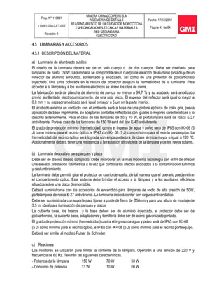 Proy. N° 110881
110881-200-7-ET-002
Revisión: 1
MINERA CHINALCO PERU S.A
INGENIERIA DE DETALLE
REASENTAMIENTO DE LA CIUDAD DE MOROCOCHA
ESPECIFICACIONES TECNICAS MATERIALES
RED SECUNDARIA
ELECTRICIDAD
Fecha: 17/12/2010
Página 47 de 84
4.5 LUMINARIAS Y ACCESORIOS
4.5.1 DESCRIPCIÓN DEL MATERIAL
a) Luminaria de alumbrado publico
El diseño de la luminaria deberá ser de un solo cuerpo o de dos cuerpos. Debe ser diseñada para
lámparas de hasta 150W. La luminaria se compondrá de un cuerpo de aleación de aluminio pintado y de un
reflector de aluminio embutido, abrillantado y anodizado, así como de una protector de policarbonato
inyectado. Una junta colocada en la ranura del protector asegura la hermeticidad de la luminaria. Para
acceder a la lámpara y a los auxiliares eléctricos se abren los clips de cierre.
La fabricación será de plancha de aluminio de pureza no menor a 99,7 % y su acabado será anodizado
previo abrillantado electroquímicamente, de una sola pieza. El espesor del reflector será igual o mayor a
0,8 mm y su espesor anodizado será igual o mayor a 5 um en la parte interior.
El acabado exterior en contacto con el ambiente será a base de una pintura epóxica de color gris, previa
aplicación de base imprimante. Se aceptarán pantallas reflectoras con iguales o mejores características a lo
descrito anteriormente. Para el caso de las lámparas de 50 y 70 W, el portalámpara será de rosca E-27
antivibrante. Para el caso de las lámparas de 150 W será del tipo E-40 antivibrante.
El grado de protección mínimo (hermeticidad) contra el ingreso de agua y polvo será de IP65 con IK=08 (5
J) como mínimo para el recinto óptico, e IP 43 con IK= 08 (5 J) como mínimo para el recinto portaequipo. La
hermeticidad del recinto óptico será lograda con empaquetadura de clase térmica mayor o igual a 120 ºC.
Adicionalmente deberá tener una resistencia a la radiación ultravioleta de la lámpara y de los rayos solares.
b) Luminaria decorativa para parques y plaza
Debe ser de diseño clásico compacto. Debe incorporar un la mas moderna tecnología con el fin de ofrecer
una elevada prestación fotométrica a la vez que controla los efectos asociados a la contaminación lumínica
y deslumbramiento.
La luminaria debe permitir girar el protector un cuarto de vuelta, de tal manera que el operario pueda retirar
el compartimento optico. Este sistema debe brindar el acceso a la lámpara y a los auxiliares eléctricos
situados sobre una placa desmontable.
Deberá suministrarse con los accesorios de encendido para lámparas de sodio de alta presión de 50W,
portalámpara de rosca E-27 antivibrante. La luminaria deberá contar con seguro antivandálico.
Debe ser suministrada con soporte para fijarse a poste de fierro de Ø50mm y para una altura de montaje de
3.5 m, ideal para iluminación de parques y plazas
La cubierta base, los brazos y la base deben ser de aluminio inyectado, el protector debe ser de
policarbonato, la cubierta base, adaptadores y tornillería debe ser de acero galvanizado pintado.
El grado de protección mínimo (hermeticidad) contra el ingreso de agua y polvo será de IP65 con IK=08
(5 J) como mínimo para el recinto óptico, e IP 65 con IK= 08 (5 J) como mínimo para el recinto portaequipo.
Deberá ser similar al modelo Pulsar de Schreder.
c) Reactores
Los reactores se utilizarán para limitar la corriente de la lámpara. Operarán a una tensión de 220 V y
frecuencia de 60 Hz. Tendrán las siguientes características.
- Potencia de la lámpara 150 W 70 W 50 W
- Consumo de potencia 13 W 10 W 08 W
 