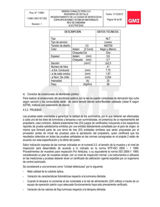 Proy. N° 110881
110881-200-7-ET-002
Revisión: 1
MINERA CHINALCO PERU S.A
INGENIERIA DE DETALLE
REASENTAMIENTO DE LA CIUDAD DE MOROCOCHA
ESPECIFICACIONES TECNICAS MATERIALES
RED SECUNDARIA
ELECTRICIDAD
Fecha: 17/12/2010
Página 49 de 84
DESCRIPCIÓN DATOS TECNICOS.
Tipo NLT
Tipo de servicio Liviano
Tensión de diseño (V) 450/750
Color Aislam (2 Cond) Negro y Blanco
Chaqueta Ext. Gris
Espesor Aislam (mm) 0,6
Chaqueta (mm) 0,7
Sección (mm²) 2x2,5
Número de hilos 41
- ø Ext. Conductor (mm) 7,75
- ø de cada conduc (mm) 1,87
- ø Nom. De c/hilo (mm) 0,254
Intensidad (A) 25
Peso (Kg/Km) 96
k) Conector de conexionado de alumbrado público
Para realizar el conexionado del alumbrado público con la red se usarán conectores de derivación tipo cuña
según sección y los conductores serán de cobre temple blando extra-flexibles cableado (clase K según
ASTM), mellizos con aislamiento de cloruro
4.5.2 PRUEBAS
Las pruebas están orientadas a garantizar la calidad de los suministros, por lo que deberán ser efectuadas
a cada uno de los lotes de luminarias y lámparas a ser suministradas, en presencia de un representante del
propietario; caso contrario, deberá presentarse tres (03) juegos de certificados incluyendo a los respectivos
reportes de prueba satisfactorios emitidos por una entidad debidamente acreditada por el país de origen, la
misma que formará parte de una terna de tres (03) entidades similares que serán propuestas por el
proveedor (antes de iniciar las pruebas) para la aprobación del propietario, quien certificará que los
resultados obtenidos en todas las pruebas señaladas en las normas consignadas en el acápite 2 están de
acuerdo con esta especificación y la oferta del postor.
Salvo indicación expresa de las normas indicadas en el numeral 2.0, el tamaño de la muestra y el nivel de
inspección será desarrollado de acuerdo a lo indicado en la norma NTP-ISO 2859 – 1 1999:
Procedimientos de muestreo para inspección Por Atributos, o su equivalente la norma ISO 2859-1: 1989;
considerando un plan de muestreo simple, con un nivel de inspección normal. Los instrumentos a utilizarse
en las mediciones y pruebas deberán tener un certificado de calibración vigente expedido por un organismo
de control autorizado.
Se considerará a una luminaria como “Unidad defectuosa” por lo siguiente:
- Mala calidad de la cubierta óptica.
- Variación de características fotométricas respecto a la luminaria ofertada.
- Cuando la lámpara no encienda al ser conectada a la red de alimentación (220 voltios) a través de un
equipo de operación patrón cuyo adecuado funcionamiento haya sido previamente verificado.
- Variación de los valores de flujo luminoso respecto a la lámpara ofertada.
 