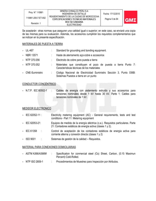 Proy. N° 110881
110881-200-7-ET-002
Revisión: 1
MINERA CHINALCO PERU S.A
INGENIERIA DE DETALLE
REASENTAMIENTO DE LA CIUDAD DE MOROCOCHA
ESPECIFICACIONES TECNICAS MATERIALES
RED SECUNDARIA
ELECTRICIDAD
Fecha: 17/12/2010
Página 5 de 84
Se aceptarán otras normas que aseguren una calidad igual o superior; en este caso, se enviará una copia
de las mismas para su evaluación. Además, los accesorios cumplirán los requisitos complementarios que
se indican en la presente especificación.
MATERIALES DE PUESTA A TIERRA
- UL-467 : Standard for grounding and bonding equipment.
- NBR 13571 : Haste de aterramento aço-cobre e accesorios
- NTP 370.056 : Electrodo de cobre para puesta a tierra
- NTP 370.052 : Materiales que constituyen el pozo de puesta a tierra Punto 7:
Características técnicas de los materiales
- CNE-Suministro : Código Nacional de Electricidad Suministro Sección 3, Punto 036B:
Sistemas Puestos a tierra en un punto
CONDUCTOR CONCÉNTRICO
- N.T.P. IEC 60502-1 : Cables de energía con aislamiento extruido y sus accesorios para
tensiones nominales desde 1 kV hasta 30 kV. Parte 1: Cables para
tensiones nominales de 1 kV.
MEDIDOR ELECTRONICO
- IEC 62052-11 : Electricity metering equipment (AC) - General requirements, tests and test
conditions - Part 11: Metering equipment
- IEC 62053-21: Equipos de medida de la energía eléctrica (c.a.). Requisitos particulares. Parte
21: Contadores estáticos de energía activa (clases 1 y 2).
- IEC 61358 : Control de aceptación de los contadores estáticos de energía activa para
corriente alterna y conexión directa (clases 1 y 2)
- ISO 9001 : Sistemas de gestión de la calidad – Requisitos.
MATERIAL PARA CONEXIONES DOMICILIARIAS
- ASTM A366/A366M : Specification for conmercial steel (Cs) Sheet, Carbon, (0.15 Maximun
Percent) Cold-Rolled.
- NTP ISO 2859-1 : Procedimientos de Muestreo para Inspección por Atributos.
 